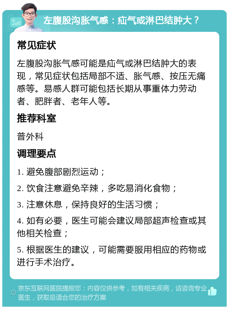 左腹股沟胀气感：疝气或淋巴结肿大？ 常见症状 左腹股沟胀气感可能是疝气或淋巴结肿大的表现，常见症状包括局部不适、胀气感、按压无痛感等。易感人群可能包括长期从事重体力劳动者、肥胖者、老年人等。 推荐科室 普外科 调理要点 1. 避免腹部剧烈运动； 2. 饮食注意避免辛辣，多吃易消化食物； 3. 注意休息，保持良好的生活习惯； 4. 如有必要，医生可能会建议局部超声检查或其他相关检查； 5. 根据医生的建议，可能需要服用相应的药物或进行手术治疗。