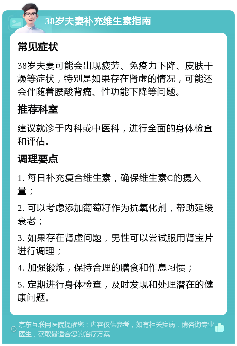 38岁夫妻补充维生素指南 常见症状 38岁夫妻可能会出现疲劳、免疫力下降、皮肤干燥等症状，特别是如果存在肾虚的情况，可能还会伴随着腰酸背痛、性功能下降等问题。 推荐科室 建议就诊于内科或中医科，进行全面的身体检查和评估。 调理要点 1. 每日补充复合维生素，确保维生素C的摄入量； 2. 可以考虑添加葡萄籽作为抗氧化剂，帮助延缓衰老； 3. 如果存在肾虚问题，男性可以尝试服用肾宝片进行调理； 4. 加强锻炼，保持合理的膳食和作息习惯； 5. 定期进行身体检查，及时发现和处理潜在的健康问题。