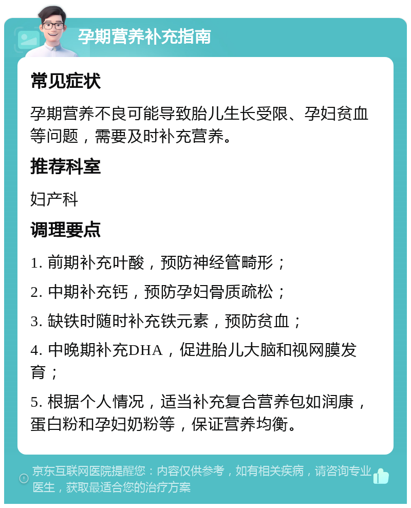 孕期营养补充指南 常见症状 孕期营养不良可能导致胎儿生长受限、孕妇贫血等问题，需要及时补充营养。 推荐科室 妇产科 调理要点 1. 前期补充叶酸，预防神经管畸形； 2. 中期补充钙，预防孕妇骨质疏松； 3. 缺铁时随时补充铁元素，预防贫血； 4. 中晚期补充DHA，促进胎儿大脑和视网膜发育； 5. 根据个人情况，适当补充复合营养包如润康，蛋白粉和孕妇奶粉等，保证营养均衡。