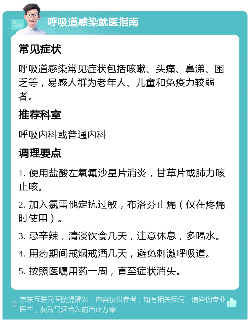 呼吸道感染就医指南 常见症状 呼吸道感染常见症状包括咳嗽、头痛、鼻涕、困乏等，易感人群为老年人、儿童和免疫力较弱者。 推荐科室 呼吸内科或普通内科 调理要点 1. 使用盐酸左氧氟沙星片消炎，甘草片或肺力咳止咳。 2. 加入氯雷他定抗过敏，布洛芬止痛（仅在疼痛时使用）。 3. 忌辛辣，清淡饮食几天，注意休息，多喝水。 4. 用药期间戒烟戒酒几天，避免刺激呼吸道。 5. 按照医嘱用药一周，直至症状消失。