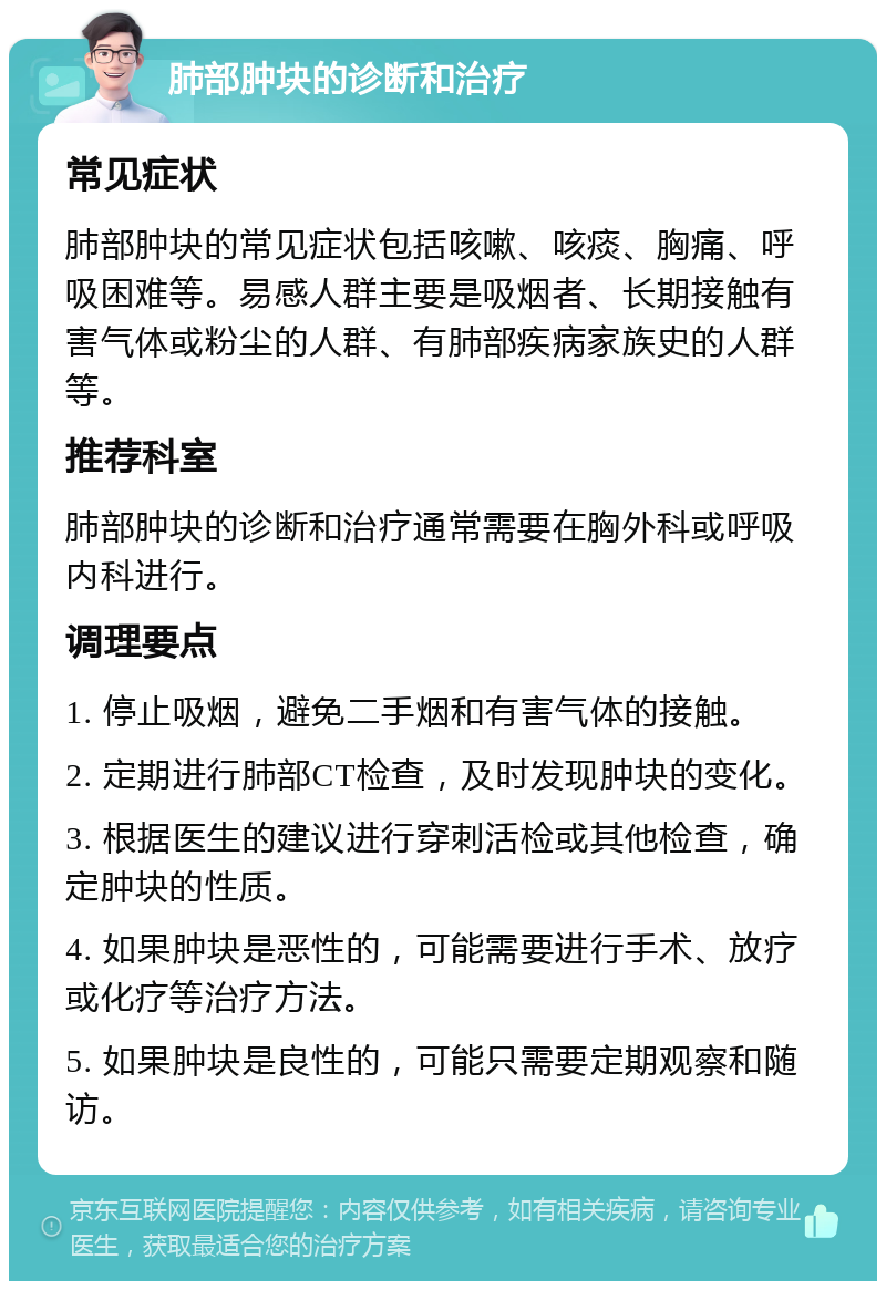 肺部肿块的诊断和治疗 常见症状 肺部肿块的常见症状包括咳嗽、咳痰、胸痛、呼吸困难等。易感人群主要是吸烟者、长期接触有害气体或粉尘的人群、有肺部疾病家族史的人群等。 推荐科室 肺部肿块的诊断和治疗通常需要在胸外科或呼吸内科进行。 调理要点 1. 停止吸烟，避免二手烟和有害气体的接触。 2. 定期进行肺部CT检查，及时发现肿块的变化。 3. 根据医生的建议进行穿刺活检或其他检查，确定肿块的性质。 4. 如果肿块是恶性的，可能需要进行手术、放疗或化疗等治疗方法。 5. 如果肿块是良性的，可能只需要定期观察和随访。