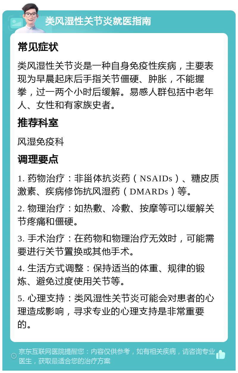 类风湿性关节炎就医指南 常见症状 类风湿性关节炎是一种自身免疫性疾病，主要表现为早晨起床后手指关节僵硬、肿胀，不能握拳，过一两个小时后缓解。易感人群包括中老年人、女性和有家族史者。 推荐科室 风湿免疫科 调理要点 1. 药物治疗：非甾体抗炎药（NSAIDs）、糖皮质激素、疾病修饰抗风湿药（DMARDs）等。 2. 物理治疗：如热敷、冷敷、按摩等可以缓解关节疼痛和僵硬。 3. 手术治疗：在药物和物理治疗无效时，可能需要进行关节置换或其他手术。 4. 生活方式调整：保持适当的体重、规律的锻炼、避免过度使用关节等。 5. 心理支持：类风湿性关节炎可能会对患者的心理造成影响，寻求专业的心理支持是非常重要的。