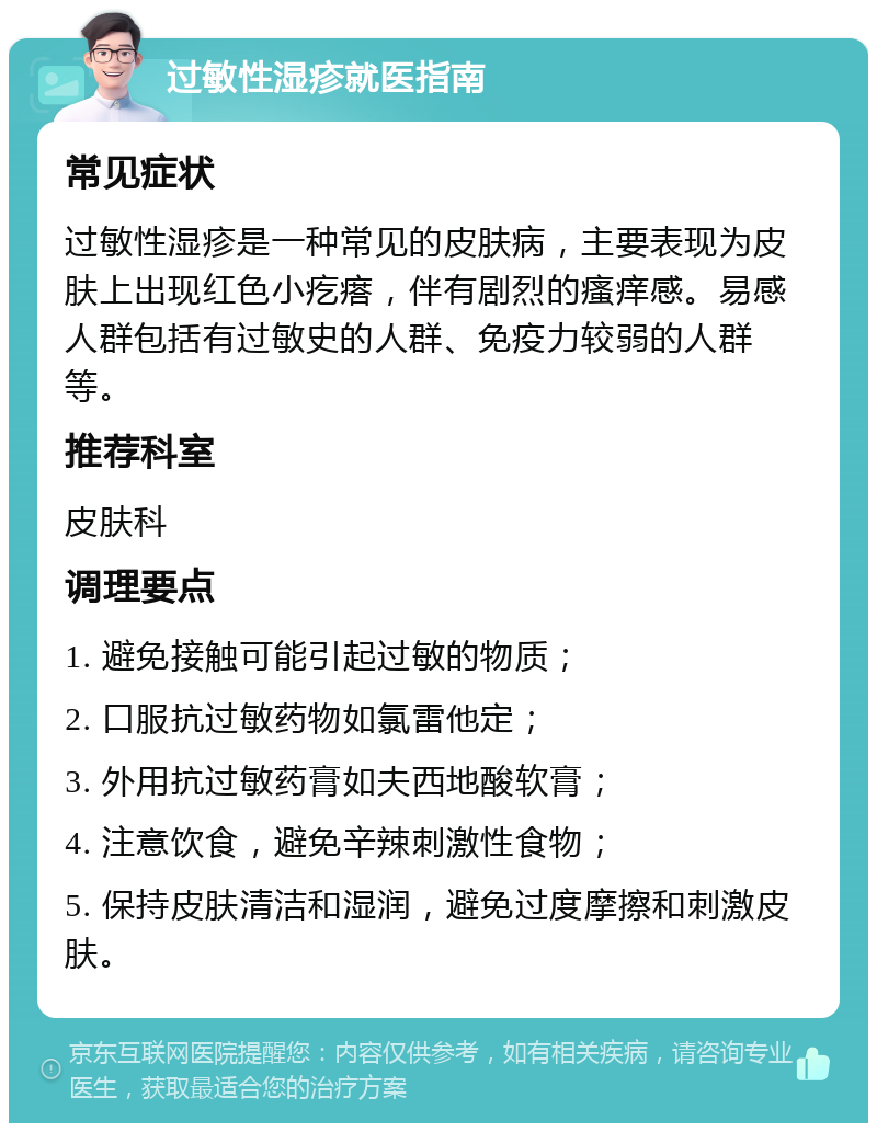 过敏性湿疹就医指南 常见症状 过敏性湿疹是一种常见的皮肤病，主要表现为皮肤上出现红色小疙瘩，伴有剧烈的瘙痒感。易感人群包括有过敏史的人群、免疫力较弱的人群等。 推荐科室 皮肤科 调理要点 1. 避免接触可能引起过敏的物质； 2. 口服抗过敏药物如氯雷他定； 3. 外用抗过敏药膏如夫西地酸软膏； 4. 注意饮食，避免辛辣刺激性食物； 5. 保持皮肤清洁和湿润，避免过度摩擦和刺激皮肤。