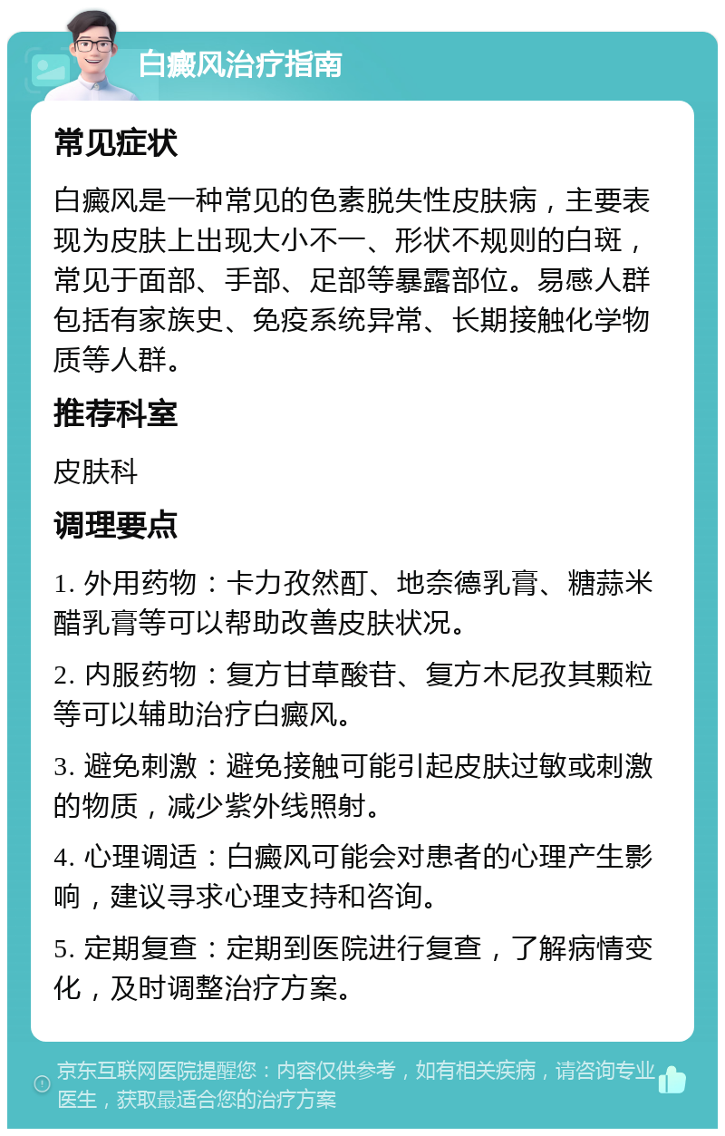 白癜风治疗指南 常见症状 白癜风是一种常见的色素脱失性皮肤病，主要表现为皮肤上出现大小不一、形状不规则的白斑，常见于面部、手部、足部等暴露部位。易感人群包括有家族史、免疫系统异常、长期接触化学物质等人群。 推荐科室 皮肤科 调理要点 1. 外用药物：卡力孜然酊、地奈德乳膏、糖蒜米醋乳膏等可以帮助改善皮肤状况。 2. 内服药物：复方甘草酸苷、复方木尼孜其颗粒等可以辅助治疗白癜风。 3. 避免刺激：避免接触可能引起皮肤过敏或刺激的物质，减少紫外线照射。 4. 心理调适：白癜风可能会对患者的心理产生影响，建议寻求心理支持和咨询。 5. 定期复查：定期到医院进行复查，了解病情变化，及时调整治疗方案。