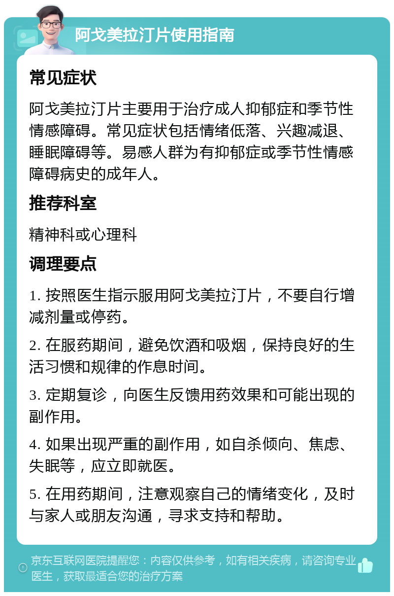 阿戈美拉汀片使用指南 常见症状 阿戈美拉汀片主要用于治疗成人抑郁症和季节性情感障碍。常见症状包括情绪低落、兴趣减退、睡眠障碍等。易感人群为有抑郁症或季节性情感障碍病史的成年人。 推荐科室 精神科或心理科 调理要点 1. 按照医生指示服用阿戈美拉汀片，不要自行增减剂量或停药。 2. 在服药期间，避免饮酒和吸烟，保持良好的生活习惯和规律的作息时间。 3. 定期复诊，向医生反馈用药效果和可能出现的副作用。 4. 如果出现严重的副作用，如自杀倾向、焦虑、失眠等，应立即就医。 5. 在用药期间，注意观察自己的情绪变化，及时与家人或朋友沟通，寻求支持和帮助。