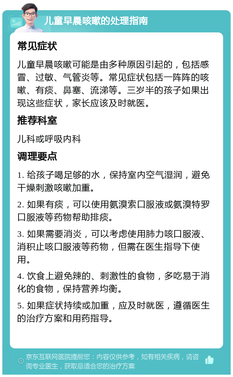 儿童早晨咳嗽的处理指南 常见症状 儿童早晨咳嗽可能是由多种原因引起的，包括感冒、过敏、气管炎等。常见症状包括一阵阵的咳嗽、有痰、鼻塞、流涕等。三岁半的孩子如果出现这些症状，家长应该及时就医。 推荐科室 儿科或呼吸内科 调理要点 1. 给孩子喝足够的水，保持室内空气湿润，避免干燥刺激咳嗽加重。 2. 如果有痰，可以使用氨溴索口服液或氨溴特罗口服液等药物帮助排痰。 3. 如果需要消炎，可以考虑使用肺力咳口服液、消积止咳口服液等药物，但需在医生指导下使用。 4. 饮食上避免辣的、刺激性的食物，多吃易于消化的食物，保持营养均衡。 5. 如果症状持续或加重，应及时就医，遵循医生的治疗方案和用药指导。