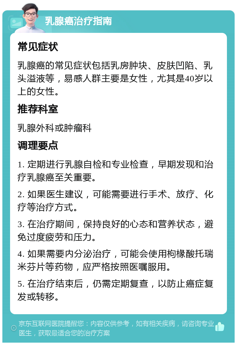 乳腺癌治疗指南 常见症状 乳腺癌的常见症状包括乳房肿块、皮肤凹陷、乳头溢液等，易感人群主要是女性，尤其是40岁以上的女性。 推荐科室 乳腺外科或肿瘤科 调理要点 1. 定期进行乳腺自检和专业检查，早期发现和治疗乳腺癌至关重要。 2. 如果医生建议，可能需要进行手术、放疗、化疗等治疗方式。 3. 在治疗期间，保持良好的心态和营养状态，避免过度疲劳和压力。 4. 如果需要内分泌治疗，可能会使用枸椽酸托瑞米芬片等药物，应严格按照医嘱服用。 5. 在治疗结束后，仍需定期复查，以防止癌症复发或转移。