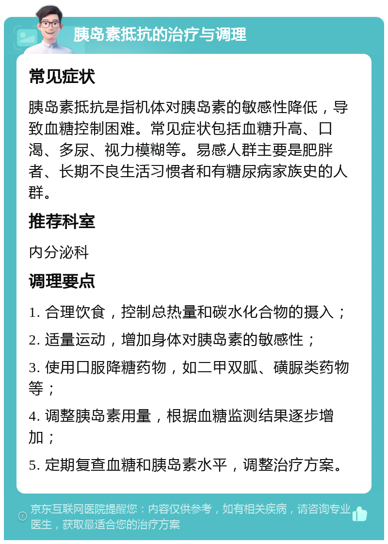 胰岛素抵抗的治疗与调理 常见症状 胰岛素抵抗是指机体对胰岛素的敏感性降低，导致血糖控制困难。常见症状包括血糖升高、口渴、多尿、视力模糊等。易感人群主要是肥胖者、长期不良生活习惯者和有糖尿病家族史的人群。 推荐科室 内分泌科 调理要点 1. 合理饮食，控制总热量和碳水化合物的摄入； 2. 适量运动，增加身体对胰岛素的敏感性； 3. 使用口服降糖药物，如二甲双胍、磺脲类药物等； 4. 调整胰岛素用量，根据血糖监测结果逐步增加； 5. 定期复查血糖和胰岛素水平，调整治疗方案。