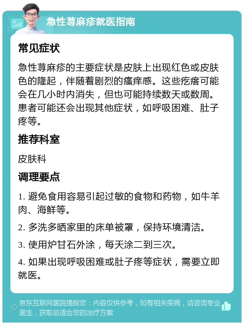 急性荨麻疹就医指南 常见症状 急性荨麻疹的主要症状是皮肤上出现红色或皮肤色的隆起，伴随着剧烈的瘙痒感。这些疙瘩可能会在几小时内消失，但也可能持续数天或数周。患者可能还会出现其他症状，如呼吸困难、肚子疼等。 推荐科室 皮肤科 调理要点 1. 避免食用容易引起过敏的食物和药物，如牛羊肉、海鲜等。 2. 多洗多晒家里的床单被罩，保持环境清洁。 3. 使用炉甘石外涂，每天涂二到三次。 4. 如果出现呼吸困难或肚子疼等症状，需要立即就医。