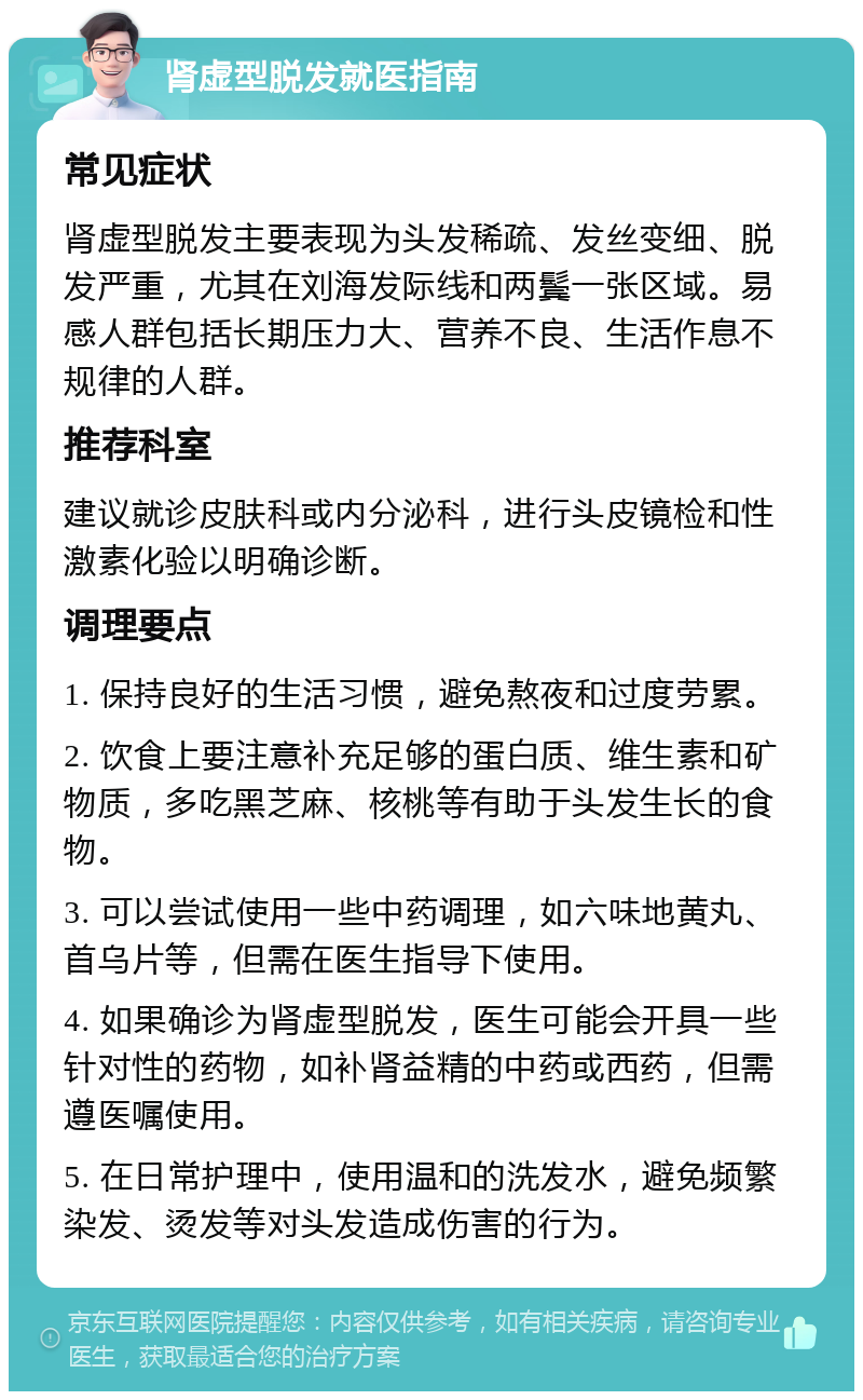 肾虚型脱发就医指南 常见症状 肾虚型脱发主要表现为头发稀疏、发丝变细、脱发严重，尤其在刘海发际线和两鬓一张区域。易感人群包括长期压力大、营养不良、生活作息不规律的人群。 推荐科室 建议就诊皮肤科或内分泌科，进行头皮镜检和性激素化验以明确诊断。 调理要点 1. 保持良好的生活习惯，避免熬夜和过度劳累。 2. 饮食上要注意补充足够的蛋白质、维生素和矿物质，多吃黑芝麻、核桃等有助于头发生长的食物。 3. 可以尝试使用一些中药调理，如六味地黄丸、首乌片等，但需在医生指导下使用。 4. 如果确诊为肾虚型脱发，医生可能会开具一些针对性的药物，如补肾益精的中药或西药，但需遵医嘱使用。 5. 在日常护理中，使用温和的洗发水，避免频繁染发、烫发等对头发造成伤害的行为。