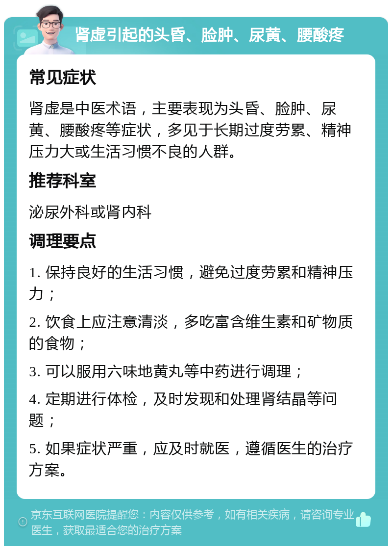 肾虚引起的头昏、脸肿、尿黄、腰酸疼 常见症状 肾虚是中医术语，主要表现为头昏、脸肿、尿黄、腰酸疼等症状，多见于长期过度劳累、精神压力大或生活习惯不良的人群。 推荐科室 泌尿外科或肾内科 调理要点 1. 保持良好的生活习惯，避免过度劳累和精神压力； 2. 饮食上应注意清淡，多吃富含维生素和矿物质的食物； 3. 可以服用六味地黄丸等中药进行调理； 4. 定期进行体检，及时发现和处理肾结晶等问题； 5. 如果症状严重，应及时就医，遵循医生的治疗方案。