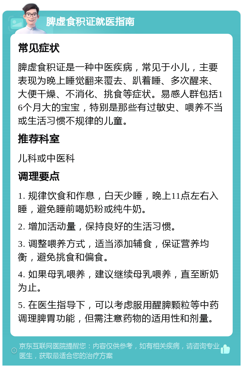 脾虚食积证就医指南 常见症状 脾虚食积证是一种中医疾病，常见于小儿，主要表现为晚上睡觉翻来覆去、趴着睡、多次醒来、大便干燥、不消化、挑食等症状。易感人群包括16个月大的宝宝，特别是那些有过敏史、喂养不当或生活习惯不规律的儿童。 推荐科室 儿科或中医科 调理要点 1. 规律饮食和作息，白天少睡，晚上11点左右入睡，避免睡前喝奶粉或纯牛奶。 2. 增加活动量，保持良好的生活习惯。 3. 调整喂养方式，适当添加辅食，保证营养均衡，避免挑食和偏食。 4. 如果母乳喂养，建议继续母乳喂养，直至断奶为止。 5. 在医生指导下，可以考虑服用醒脾颗粒等中药调理脾胃功能，但需注意药物的适用性和剂量。