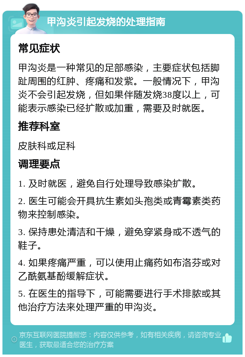 甲沟炎引起发烧的处理指南 常见症状 甲沟炎是一种常见的足部感染，主要症状包括脚趾周围的红肿、疼痛和发紫。一般情况下，甲沟炎不会引起发烧，但如果伴随发烧38度以上，可能表示感染已经扩散或加重，需要及时就医。 推荐科室 皮肤科或足科 调理要点 1. 及时就医，避免自行处理导致感染扩散。 2. 医生可能会开具抗生素如头孢类或青霉素类药物来控制感染。 3. 保持患处清洁和干燥，避免穿紧身或不透气的鞋子。 4. 如果疼痛严重，可以使用止痛药如布洛芬或对乙酰氨基酚缓解症状。 5. 在医生的指导下，可能需要进行手术排脓或其他治疗方法来处理严重的甲沟炎。