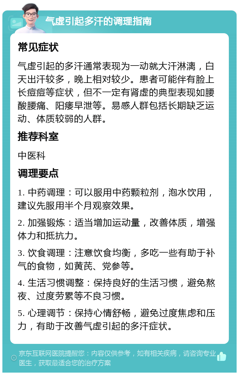 气虚引起多汗的调理指南 常见症状 气虚引起的多汗通常表现为一动就大汗淋漓，白天出汗较多，晚上相对较少。患者可能伴有脸上长痘痘等症状，但不一定有肾虚的典型表现如腰酸腰痛、阳痿早泄等。易感人群包括长期缺乏运动、体质较弱的人群。 推荐科室 中医科 调理要点 1. 中药调理：可以服用中药颗粒剂，泡水饮用，建议先服用半个月观察效果。 2. 加强锻炼：适当增加运动量，改善体质，增强体力和抵抗力。 3. 饮食调理：注意饮食均衡，多吃一些有助于补气的食物，如黄芪、党参等。 4. 生活习惯调整：保持良好的生活习惯，避免熬夜、过度劳累等不良习惯。 5. 心理调节：保持心情舒畅，避免过度焦虑和压力，有助于改善气虚引起的多汗症状。