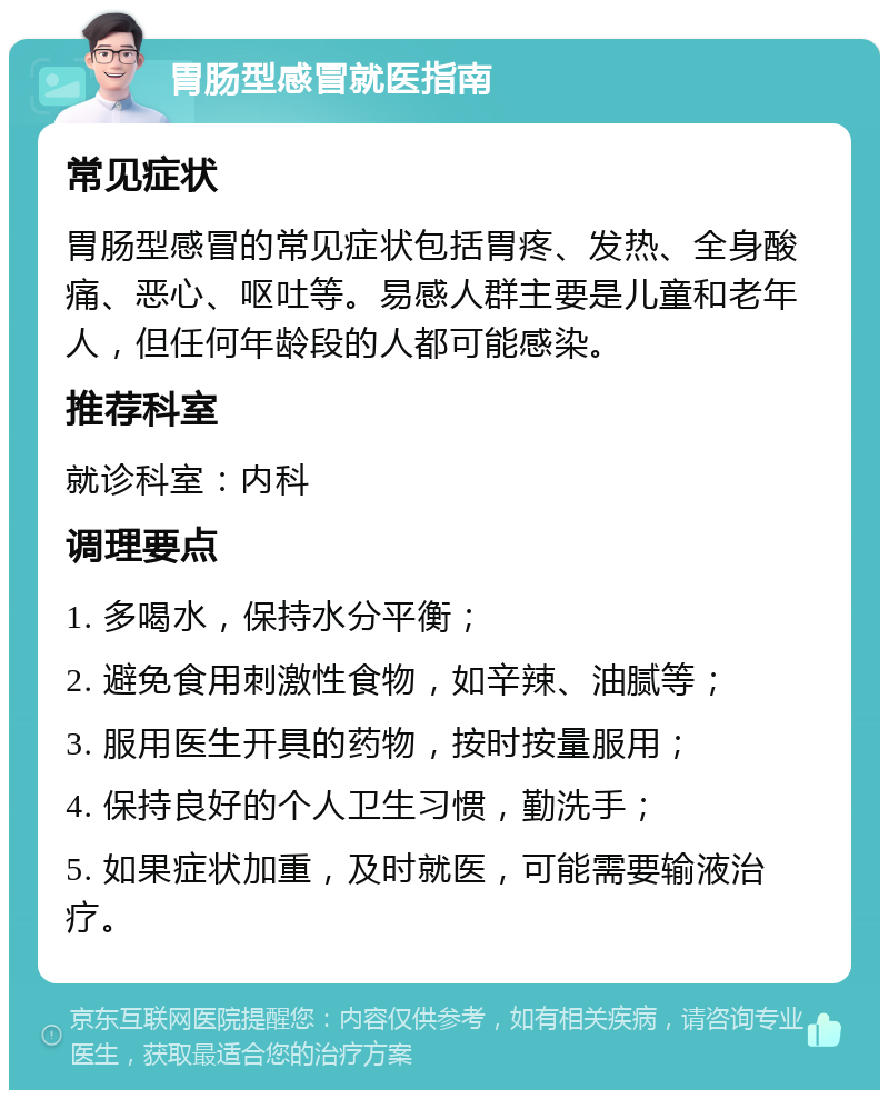 胃肠型感冒就医指南 常见症状 胃肠型感冒的常见症状包括胃疼、发热、全身酸痛、恶心、呕吐等。易感人群主要是儿童和老年人，但任何年龄段的人都可能感染。 推荐科室 就诊科室：内科 调理要点 1. 多喝水，保持水分平衡； 2. 避免食用刺激性食物，如辛辣、油腻等； 3. 服用医生开具的药物，按时按量服用； 4. 保持良好的个人卫生习惯，勤洗手； 5. 如果症状加重，及时就医，可能需要输液治疗。