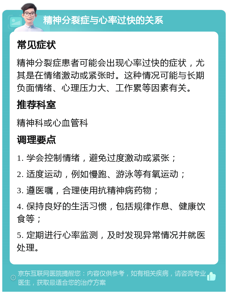 精神分裂症与心率过快的关系 常见症状 精神分裂症患者可能会出现心率过快的症状，尤其是在情绪激动或紧张时。这种情况可能与长期负面情绪、心理压力大、工作累等因素有关。 推荐科室 精神科或心血管科 调理要点 1. 学会控制情绪，避免过度激动或紧张； 2. 适度运动，例如慢跑、游泳等有氧运动； 3. 遵医嘱，合理使用抗精神病药物； 4. 保持良好的生活习惯，包括规律作息、健康饮食等； 5. 定期进行心率监测，及时发现异常情况并就医处理。