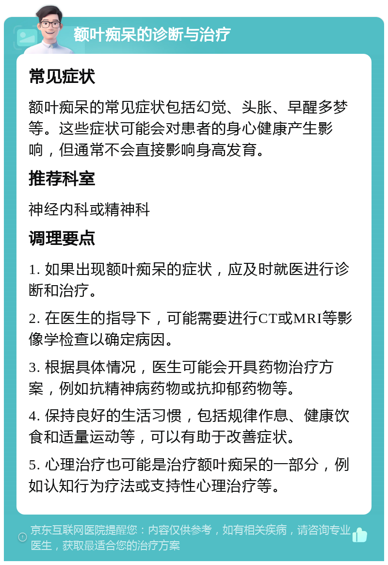 额叶痴呆的诊断与治疗 常见症状 额叶痴呆的常见症状包括幻觉、头胀、早醒多梦等。这些症状可能会对患者的身心健康产生影响，但通常不会直接影响身高发育。 推荐科室 神经内科或精神科 调理要点 1. 如果出现额叶痴呆的症状，应及时就医进行诊断和治疗。 2. 在医生的指导下，可能需要进行CT或MRI等影像学检查以确定病因。 3. 根据具体情况，医生可能会开具药物治疗方案，例如抗精神病药物或抗抑郁药物等。 4. 保持良好的生活习惯，包括规律作息、健康饮食和适量运动等，可以有助于改善症状。 5. 心理治疗也可能是治疗额叶痴呆的一部分，例如认知行为疗法或支持性心理治疗等。