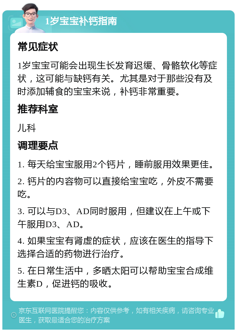 1岁宝宝补钙指南 常见症状 1岁宝宝可能会出现生长发育迟缓、骨骼软化等症状，这可能与缺钙有关。尤其是对于那些没有及时添加辅食的宝宝来说，补钙非常重要。 推荐科室 儿科 调理要点 1. 每天给宝宝服用2个钙片，睡前服用效果更佳。 2. 钙片的内容物可以直接给宝宝吃，外皮不需要吃。 3. 可以与D3、AD同时服用，但建议在上午或下午服用D3、AD。 4. 如果宝宝有肾虚的症状，应该在医生的指导下选择合适的药物进行治疗。 5. 在日常生活中，多晒太阳可以帮助宝宝合成维生素D，促进钙的吸收。