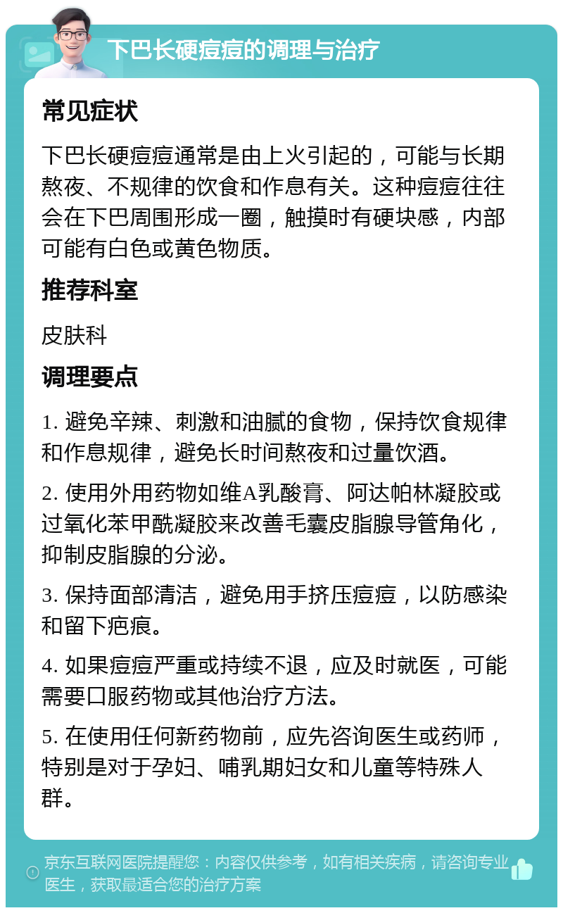 下巴长硬痘痘的调理与治疗 常见症状 下巴长硬痘痘通常是由上火引起的，可能与长期熬夜、不规律的饮食和作息有关。这种痘痘往往会在下巴周围形成一圈，触摸时有硬块感，内部可能有白色或黄色物质。 推荐科室 皮肤科 调理要点 1. 避免辛辣、刺激和油腻的食物，保持饮食规律和作息规律，避免长时间熬夜和过量饮酒。 2. 使用外用药物如维A乳酸膏、阿达帕林凝胶或过氧化苯甲酰凝胶来改善毛囊皮脂腺导管角化，抑制皮脂腺的分泌。 3. 保持面部清洁，避免用手挤压痘痘，以防感染和留下疤痕。 4. 如果痘痘严重或持续不退，应及时就医，可能需要口服药物或其他治疗方法。 5. 在使用任何新药物前，应先咨询医生或药师，特别是对于孕妇、哺乳期妇女和儿童等特殊人群。