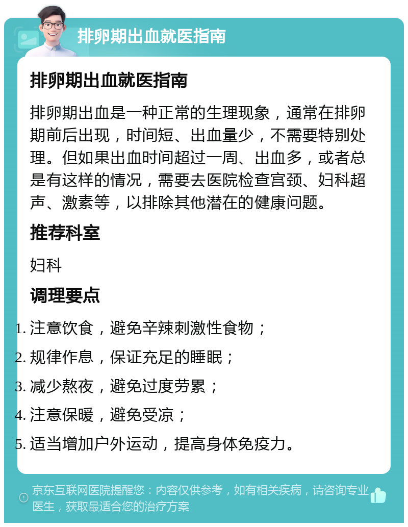 排卵期出血就医指南 排卵期出血就医指南 排卵期出血是一种正常的生理现象，通常在排卵期前后出现，时间短、出血量少，不需要特别处理。但如果出血时间超过一周、出血多，或者总是有这样的情况，需要去医院检查宫颈、妇科超声、激素等，以排除其他潜在的健康问题。 推荐科室 妇科 调理要点 注意饮食，避免辛辣刺激性食物； 规律作息，保证充足的睡眠； 减少熬夜，避免过度劳累； 注意保暖，避免受凉； 适当增加户外运动，提高身体免疫力。