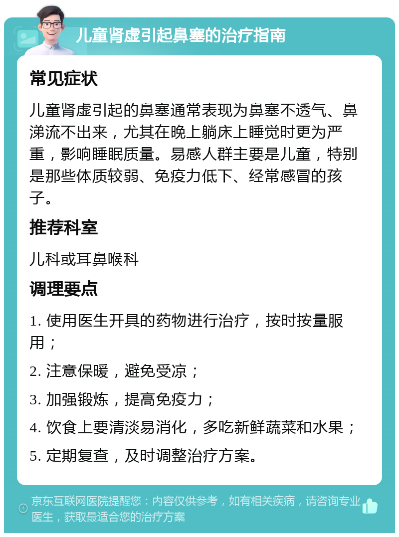 儿童肾虚引起鼻塞的治疗指南 常见症状 儿童肾虚引起的鼻塞通常表现为鼻塞不透气、鼻涕流不出来，尤其在晚上躺床上睡觉时更为严重，影响睡眠质量。易感人群主要是儿童，特别是那些体质较弱、免疫力低下、经常感冒的孩子。 推荐科室 儿科或耳鼻喉科 调理要点 1. 使用医生开具的药物进行治疗，按时按量服用； 2. 注意保暖，避免受凉； 3. 加强锻炼，提高免疫力； 4. 饮食上要清淡易消化，多吃新鲜蔬菜和水果； 5. 定期复查，及时调整治疗方案。