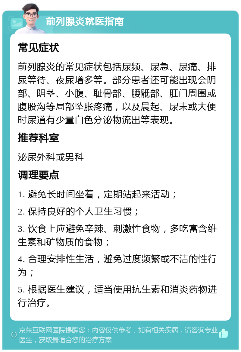 前列腺炎就医指南 常见症状 前列腺炎的常见症状包括尿频、尿急、尿痛、排尿等待、夜尿增多等。部分患者还可能出现会阴部、阴茎、小腹、耻骨部、腰骶部、肛门周围或腹股沟等局部坠胀疼痛，以及晨起、尿末或大便时尿道有少量白色分泌物流出等表现。 推荐科室 泌尿外科或男科 调理要点 1. 避免长时间坐着，定期站起来活动； 2. 保持良好的个人卫生习惯； 3. 饮食上应避免辛辣、刺激性食物，多吃富含维生素和矿物质的食物； 4. 合理安排性生活，避免过度频繁或不洁的性行为； 5. 根据医生建议，适当使用抗生素和消炎药物进行治疗。