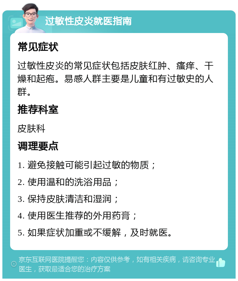 过敏性皮炎就医指南 常见症状 过敏性皮炎的常见症状包括皮肤红肿、瘙痒、干燥和起疱。易感人群主要是儿童和有过敏史的人群。 推荐科室 皮肤科 调理要点 1. 避免接触可能引起过敏的物质； 2. 使用温和的洗浴用品； 3. 保持皮肤清洁和湿润； 4. 使用医生推荐的外用药膏； 5. 如果症状加重或不缓解，及时就医。