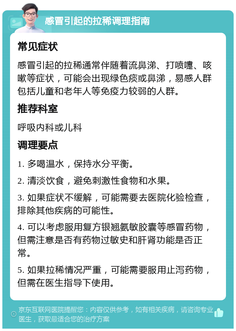 感冒引起的拉稀调理指南 常见症状 感冒引起的拉稀通常伴随着流鼻涕、打喷嚏、咳嗽等症状，可能会出现绿色痰或鼻涕，易感人群包括儿童和老年人等免疫力较弱的人群。 推荐科室 呼吸内科或儿科 调理要点 1. 多喝温水，保持水分平衡。 2. 清淡饮食，避免刺激性食物和水果。 3. 如果症状不缓解，可能需要去医院化验检查，排除其他疾病的可能性。 4. 可以考虑服用复方银翘氨敏胶囊等感冒药物，但需注意是否有药物过敏史和肝肾功能是否正常。 5. 如果拉稀情况严重，可能需要服用止泻药物，但需在医生指导下使用。