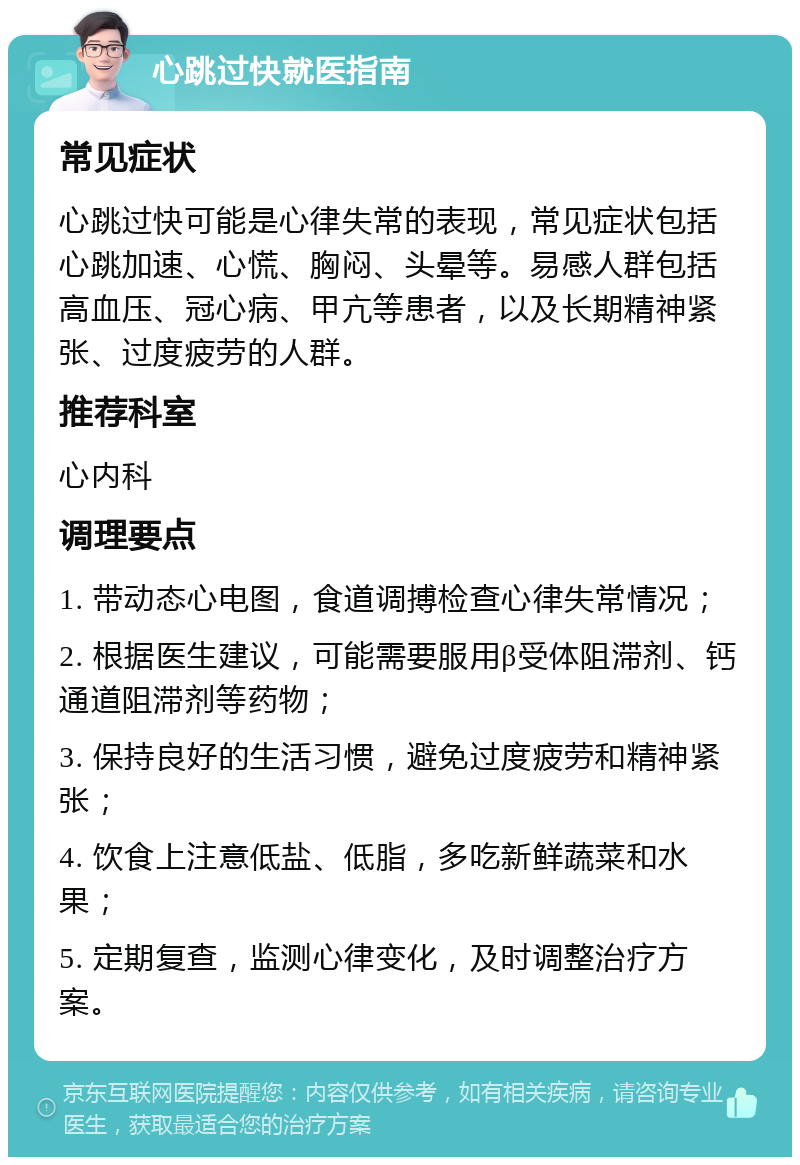 心跳过快就医指南 常见症状 心跳过快可能是心律失常的表现，常见症状包括心跳加速、心慌、胸闷、头晕等。易感人群包括高血压、冠心病、甲亢等患者，以及长期精神紧张、过度疲劳的人群。 推荐科室 心内科 调理要点 1. 带动态心电图，食道调搏检查心律失常情况； 2. 根据医生建议，可能需要服用β受体阻滞剂、钙通道阻滞剂等药物； 3. 保持良好的生活习惯，避免过度疲劳和精神紧张； 4. 饮食上注意低盐、低脂，多吃新鲜蔬菜和水果； 5. 定期复查，监测心律变化，及时调整治疗方案。