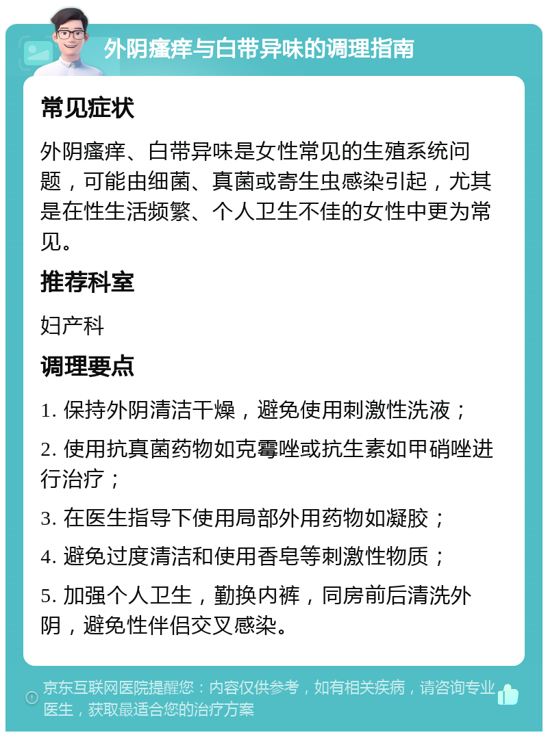 外阴瘙痒与白带异味的调理指南 常见症状 外阴瘙痒、白带异味是女性常见的生殖系统问题，可能由细菌、真菌或寄生虫感染引起，尤其是在性生活频繁、个人卫生不佳的女性中更为常见。 推荐科室 妇产科 调理要点 1. 保持外阴清洁干燥，避免使用刺激性洗液； 2. 使用抗真菌药物如克霉唑或抗生素如甲硝唑进行治疗； 3. 在医生指导下使用局部外用药物如凝胶； 4. 避免过度清洁和使用香皂等刺激性物质； 5. 加强个人卫生，勤换内裤，同房前后清洗外阴，避免性伴侣交叉感染。