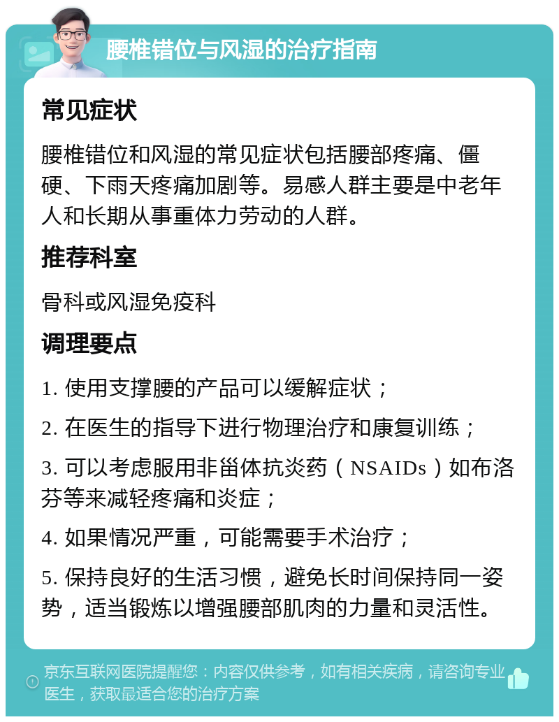 腰椎错位与风湿的治疗指南 常见症状 腰椎错位和风湿的常见症状包括腰部疼痛、僵硬、下雨天疼痛加剧等。易感人群主要是中老年人和长期从事重体力劳动的人群。 推荐科室 骨科或风湿免疫科 调理要点 1. 使用支撑腰的产品可以缓解症状； 2. 在医生的指导下进行物理治疗和康复训练； 3. 可以考虑服用非甾体抗炎药（NSAIDs）如布洛芬等来减轻疼痛和炎症； 4. 如果情况严重，可能需要手术治疗； 5. 保持良好的生活习惯，避免长时间保持同一姿势，适当锻炼以增强腰部肌肉的力量和灵活性。