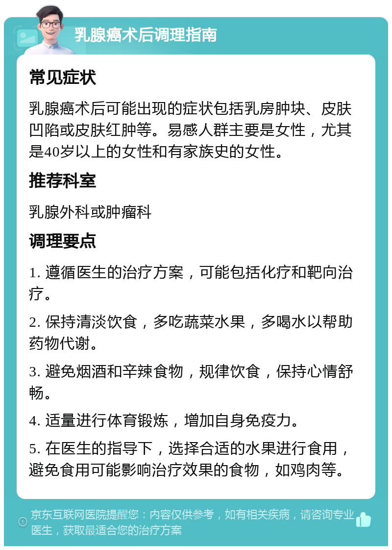 乳腺癌术后调理指南 常见症状 乳腺癌术后可能出现的症状包括乳房肿块、皮肤凹陷或皮肤红肿等。易感人群主要是女性，尤其是40岁以上的女性和有家族史的女性。 推荐科室 乳腺外科或肿瘤科 调理要点 1. 遵循医生的治疗方案，可能包括化疗和靶向治疗。 2. 保持清淡饮食，多吃蔬菜水果，多喝水以帮助药物代谢。 3. 避免烟酒和辛辣食物，规律饮食，保持心情舒畅。 4. 适量进行体育锻炼，增加自身免疫力。 5. 在医生的指导下，选择合适的水果进行食用，避免食用可能影响治疗效果的食物，如鸡肉等。