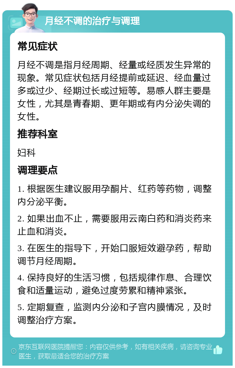 月经不调的治疗与调理 常见症状 月经不调是指月经周期、经量或经质发生异常的现象。常见症状包括月经提前或延迟、经血量过多或过少、经期过长或过短等。易感人群主要是女性，尤其是青春期、更年期或有内分泌失调的女性。 推荐科室 妇科 调理要点 1. 根据医生建议服用孕酮片、红药等药物，调整内分泌平衡。 2. 如果出血不止，需要服用云南白药和消炎药来止血和消炎。 3. 在医生的指导下，开始口服短效避孕药，帮助调节月经周期。 4. 保持良好的生活习惯，包括规律作息、合理饮食和适量运动，避免过度劳累和精神紧张。 5. 定期复查，监测内分泌和子宫内膜情况，及时调整治疗方案。