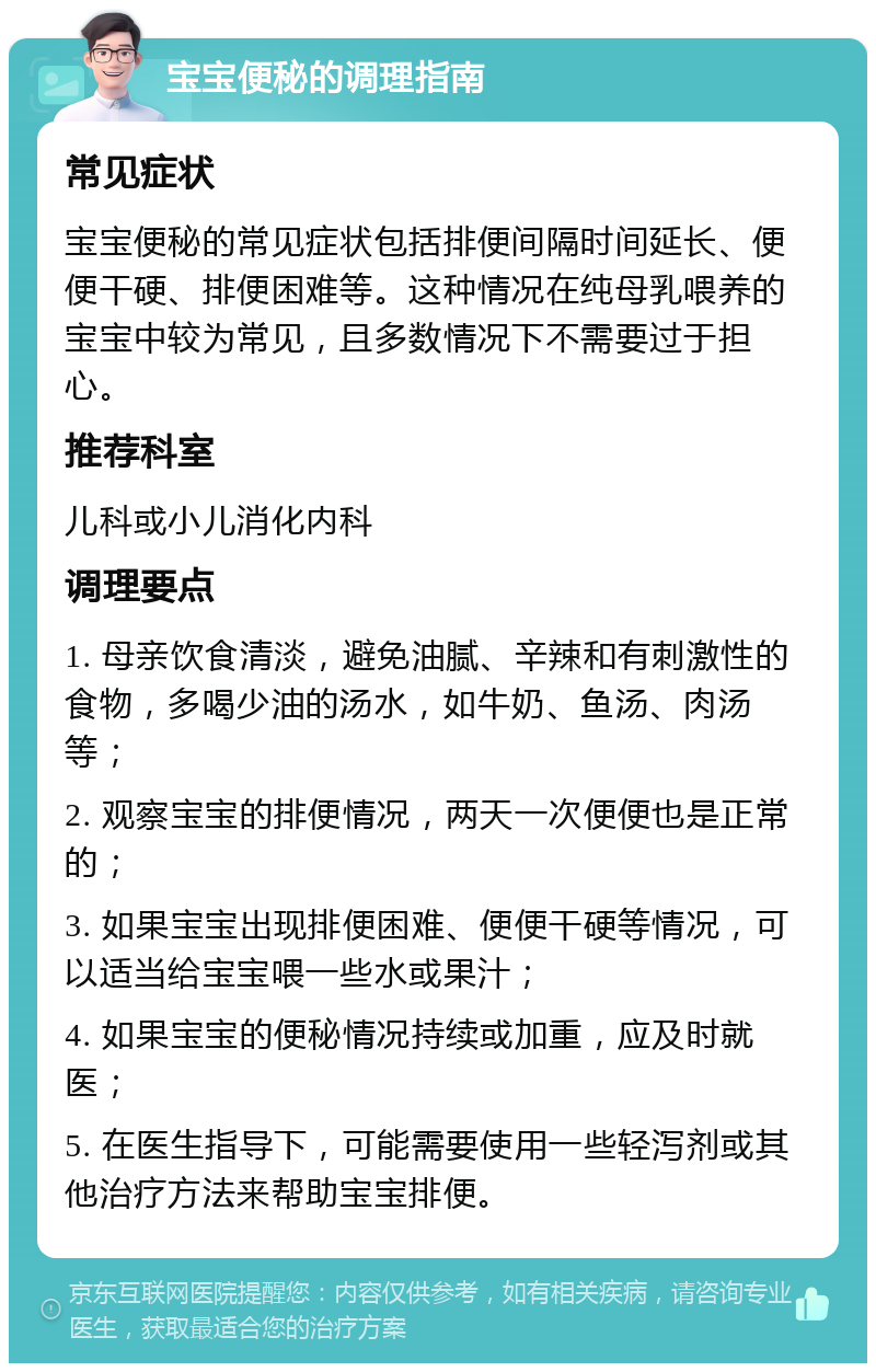 宝宝便秘的调理指南 常见症状 宝宝便秘的常见症状包括排便间隔时间延长、便便干硬、排便困难等。这种情况在纯母乳喂养的宝宝中较为常见，且多数情况下不需要过于担心。 推荐科室 儿科或小儿消化内科 调理要点 1. 母亲饮食清淡，避免油腻、辛辣和有刺激性的食物，多喝少油的汤水，如牛奶、鱼汤、肉汤等； 2. 观察宝宝的排便情况，两天一次便便也是正常的； 3. 如果宝宝出现排便困难、便便干硬等情况，可以适当给宝宝喂一些水或果汁； 4. 如果宝宝的便秘情况持续或加重，应及时就医； 5. 在医生指导下，可能需要使用一些轻泻剂或其他治疗方法来帮助宝宝排便。