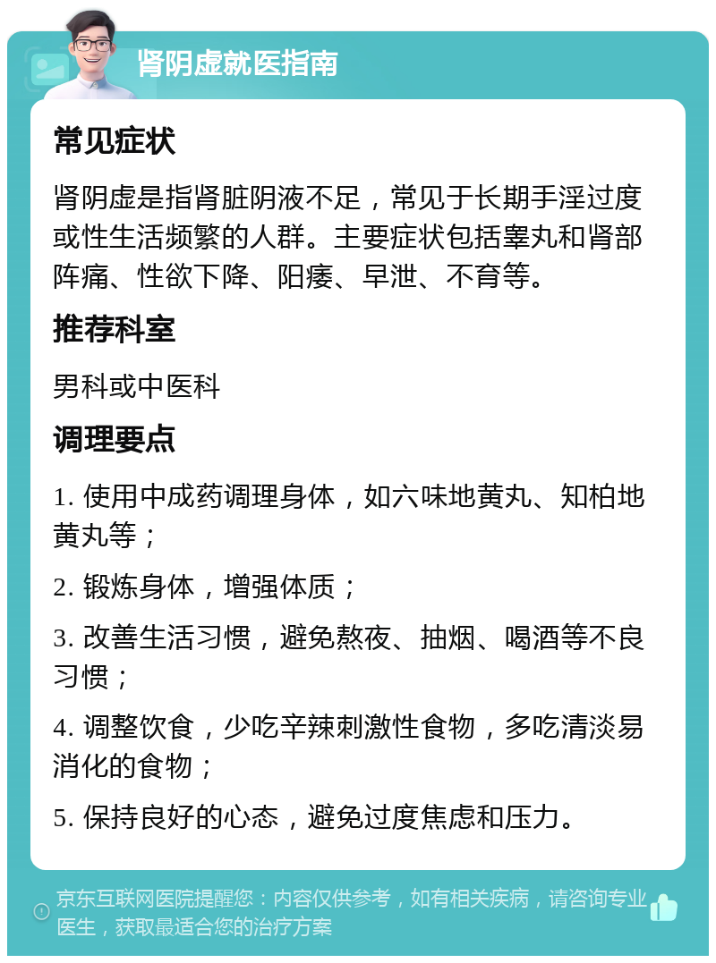 肾阴虚就医指南 常见症状 肾阴虚是指肾脏阴液不足，常见于长期手淫过度或性生活频繁的人群。主要症状包括睾丸和肾部阵痛、性欲下降、阳痿、早泄、不育等。 推荐科室 男科或中医科 调理要点 1. 使用中成药调理身体，如六味地黄丸、知柏地黄丸等； 2. 锻炼身体，增强体质； 3. 改善生活习惯，避免熬夜、抽烟、喝酒等不良习惯； 4. 调整饮食，少吃辛辣刺激性食物，多吃清淡易消化的食物； 5. 保持良好的心态，避免过度焦虑和压力。