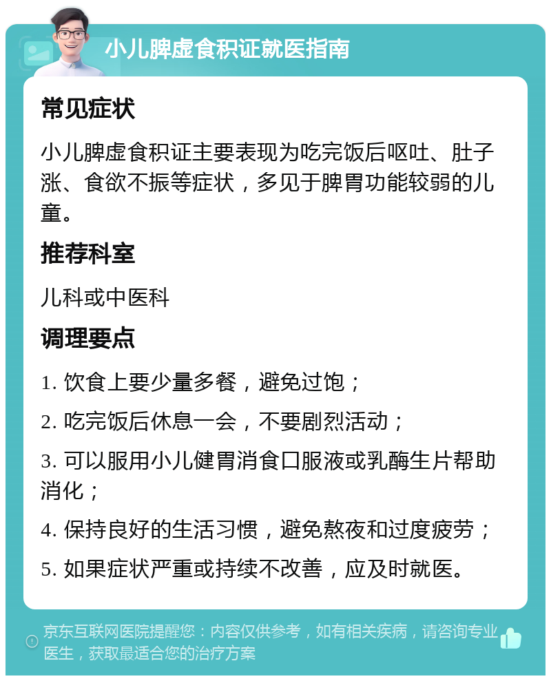 小儿脾虚食积证就医指南 常见症状 小儿脾虚食积证主要表现为吃完饭后呕吐、肚子涨、食欲不振等症状，多见于脾胃功能较弱的儿童。 推荐科室 儿科或中医科 调理要点 1. 饮食上要少量多餐，避免过饱； 2. 吃完饭后休息一会，不要剧烈活动； 3. 可以服用小儿健胃消食口服液或乳酶生片帮助消化； 4. 保持良好的生活习惯，避免熬夜和过度疲劳； 5. 如果症状严重或持续不改善，应及时就医。