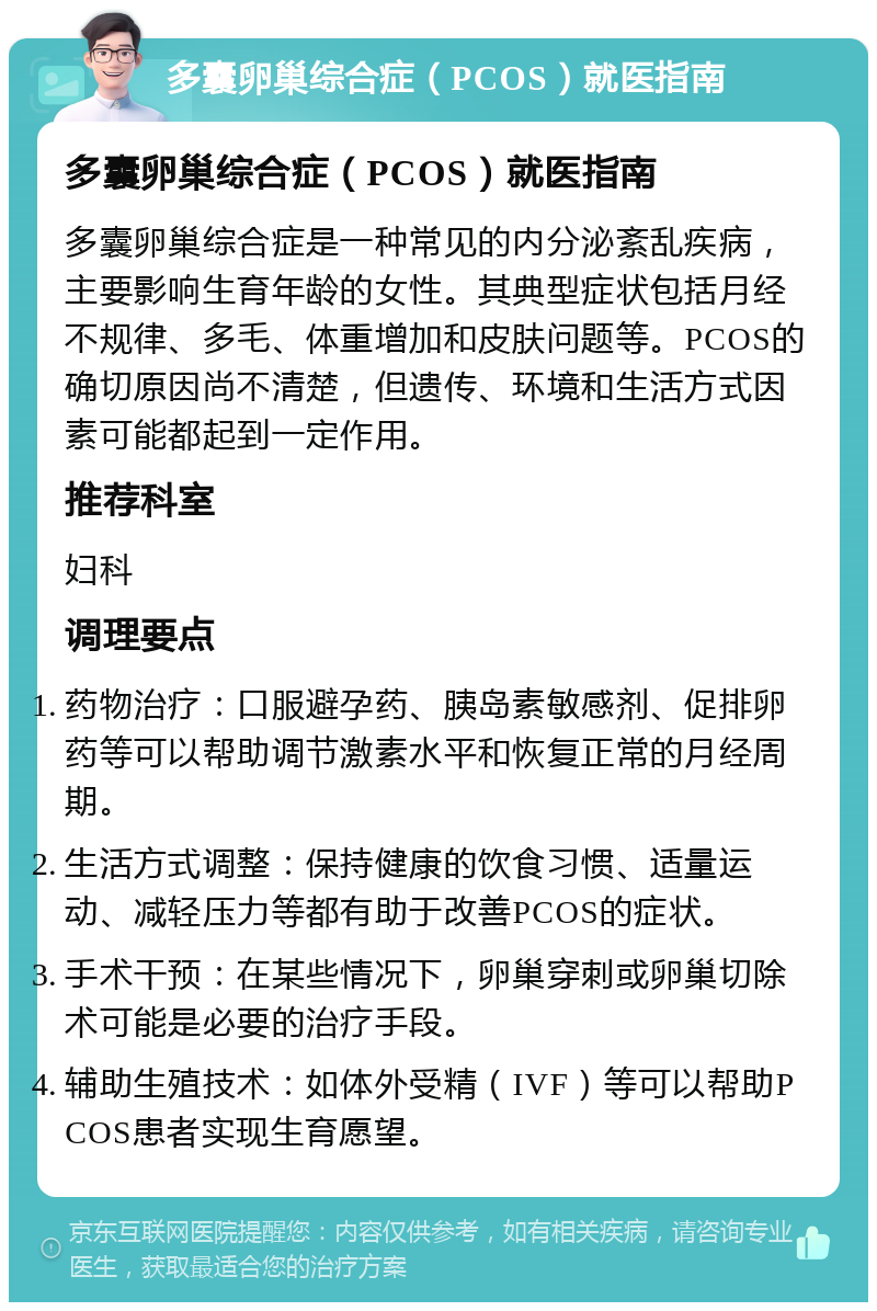 多囊卵巢综合症（PCOS）就医指南 多囊卵巢综合症（PCOS）就医指南 多囊卵巢综合症是一种常见的内分泌紊乱疾病，主要影响生育年龄的女性。其典型症状包括月经不规律、多毛、体重增加和皮肤问题等。PCOS的确切原因尚不清楚，但遗传、环境和生活方式因素可能都起到一定作用。 推荐科室 妇科 调理要点 药物治疗：口服避孕药、胰岛素敏感剂、促排卵药等可以帮助调节激素水平和恢复正常的月经周期。 生活方式调整：保持健康的饮食习惯、适量运动、减轻压力等都有助于改善PCOS的症状。 手术干预：在某些情况下，卵巢穿刺或卵巢切除术可能是必要的治疗手段。 辅助生殖技术：如体外受精（IVF）等可以帮助PCOS患者实现生育愿望。