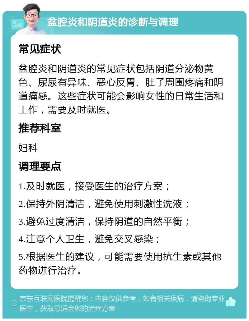 盆腔炎和阴道炎的诊断与调理 常见症状 盆腔炎和阴道炎的常见症状包括阴道分泌物黄色、尿尿有异味、恶心反胃、肚子周围疼痛和阴道痛感。这些症状可能会影响女性的日常生活和工作，需要及时就医。 推荐科室 妇科 调理要点 1.及时就医，接受医生的治疗方案； 2.保持外阴清洁，避免使用刺激性洗液； 3.避免过度清洁，保持阴道的自然平衡； 4.注意个人卫生，避免交叉感染； 5.根据医生的建议，可能需要使用抗生素或其他药物进行治疗。