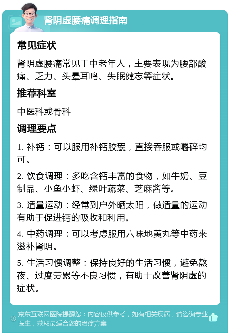 肾阴虚腰痛调理指南 常见症状 肾阴虚腰痛常见于中老年人，主要表现为腰部酸痛、乏力、头晕耳鸣、失眠健忘等症状。 推荐科室 中医科或骨科 调理要点 1. 补钙：可以服用补钙胶囊，直接吞服或嚼碎均可。 2. 饮食调理：多吃含钙丰富的食物，如牛奶、豆制品、小鱼小虾、绿叶蔬菜、芝麻酱等。 3. 适量运动：经常到户外晒太阳，做适量的运动有助于促进钙的吸收和利用。 4. 中药调理：可以考虑服用六味地黄丸等中药来滋补肾阴。 5. 生活习惯调整：保持良好的生活习惯，避免熬夜、过度劳累等不良习惯，有助于改善肾阴虚的症状。