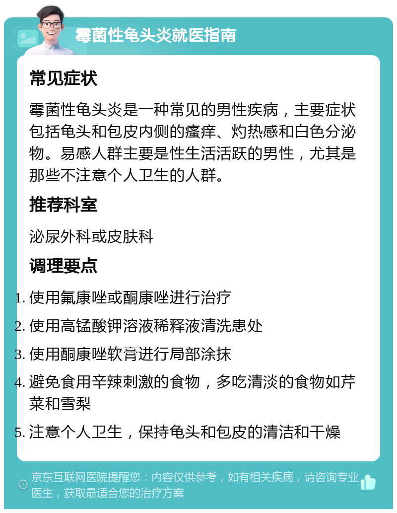 霉菌性龟头炎就医指南 常见症状 霉菌性龟头炎是一种常见的男性疾病，主要症状包括龟头和包皮内侧的瘙痒、灼热感和白色分泌物。易感人群主要是性生活活跃的男性，尤其是那些不注意个人卫生的人群。 推荐科室 泌尿外科或皮肤科 调理要点 使用氟康唑或酮康唑进行治疗 使用高锰酸钾溶液稀释液清洗患处 使用酮康唑软膏进行局部涂抹 避免食用辛辣刺激的食物，多吃清淡的食物如芹菜和雪梨 注意个人卫生，保持龟头和包皮的清洁和干燥