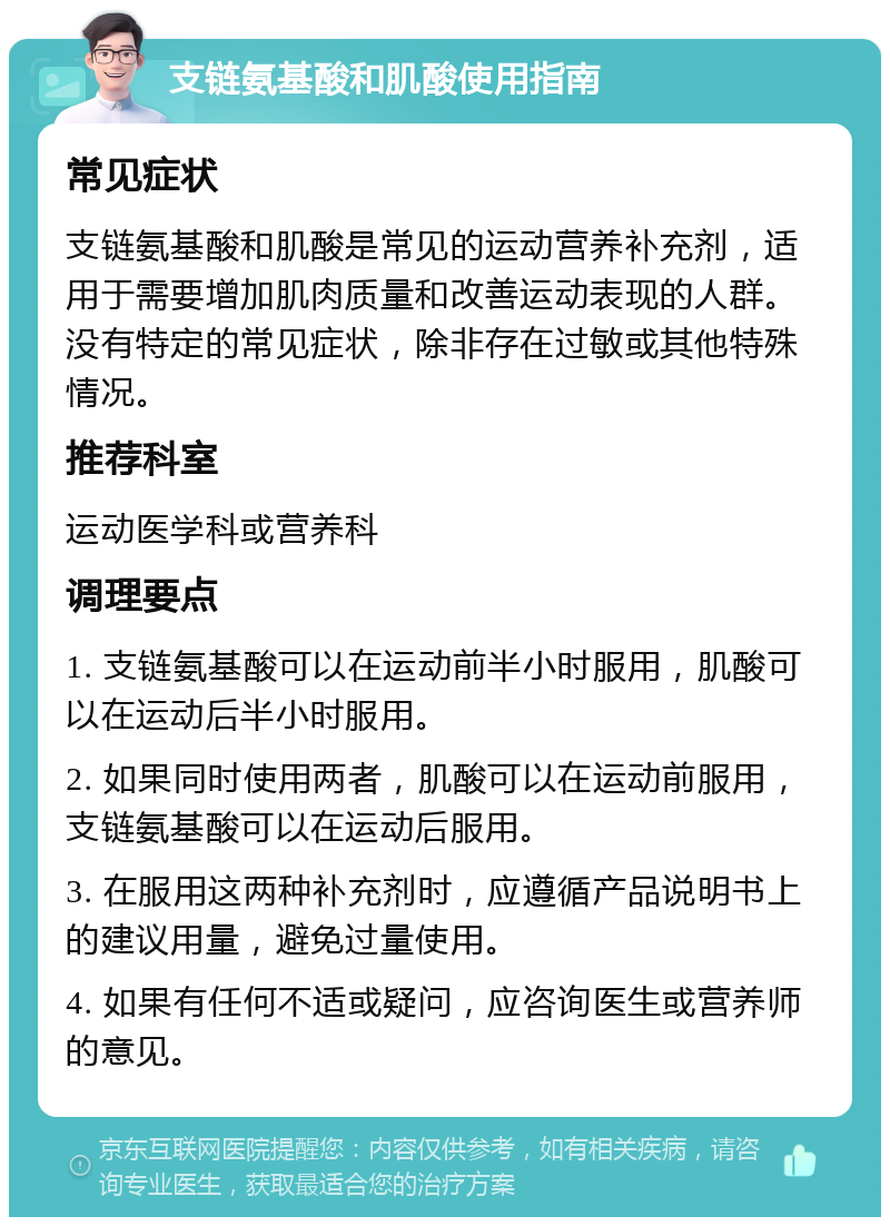 支链氨基酸和肌酸使用指南 常见症状 支链氨基酸和肌酸是常见的运动营养补充剂，适用于需要增加肌肉质量和改善运动表现的人群。没有特定的常见症状，除非存在过敏或其他特殊情况。 推荐科室 运动医学科或营养科 调理要点 1. 支链氨基酸可以在运动前半小时服用，肌酸可以在运动后半小时服用。 2. 如果同时使用两者，肌酸可以在运动前服用，支链氨基酸可以在运动后服用。 3. 在服用这两种补充剂时，应遵循产品说明书上的建议用量，避免过量使用。 4. 如果有任何不适或疑问，应咨询医生或营养师的意见。