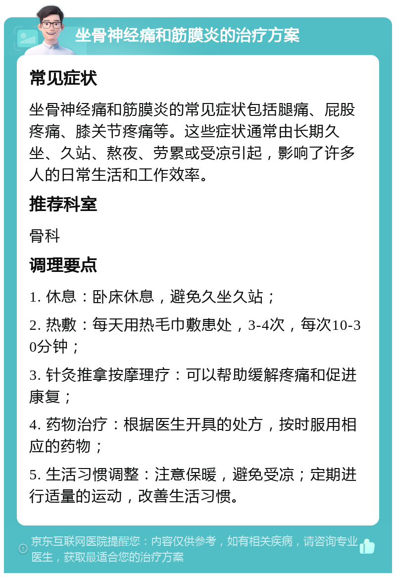 坐骨神经痛和筋膜炎的治疗方案 常见症状 坐骨神经痛和筋膜炎的常见症状包括腿痛、屁股疼痛、膝关节疼痛等。这些症状通常由长期久坐、久站、熬夜、劳累或受凉引起，影响了许多人的日常生活和工作效率。 推荐科室 骨科 调理要点 1. 休息：卧床休息，避免久坐久站； 2. 热敷：每天用热毛巾敷患处，3-4次，每次10-30分钟； 3. 针灸推拿按摩理疗：可以帮助缓解疼痛和促进康复； 4. 药物治疗：根据医生开具的处方，按时服用相应的药物； 5. 生活习惯调整：注意保暖，避免受凉；定期进行适量的运动，改善生活习惯。