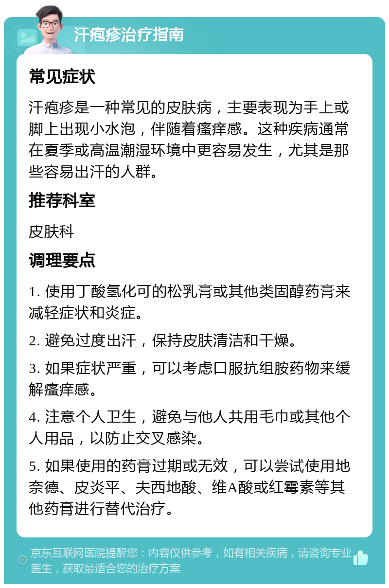 汗疱疹治疗指南 常见症状 汗疱疹是一种常见的皮肤病，主要表现为手上或脚上出现小水泡，伴随着瘙痒感。这种疾病通常在夏季或高温潮湿环境中更容易发生，尤其是那些容易出汗的人群。 推荐科室 皮肤科 调理要点 1. 使用丁酸氢化可的松乳膏或其他类固醇药膏来减轻症状和炎症。 2. 避免过度出汗，保持皮肤清洁和干燥。 3. 如果症状严重，可以考虑口服抗组胺药物来缓解瘙痒感。 4. 注意个人卫生，避免与他人共用毛巾或其他个人用品，以防止交叉感染。 5. 如果使用的药膏过期或无效，可以尝试使用地奈德、皮炎平、夫西地酸、维A酸或红霉素等其他药膏进行替代治疗。