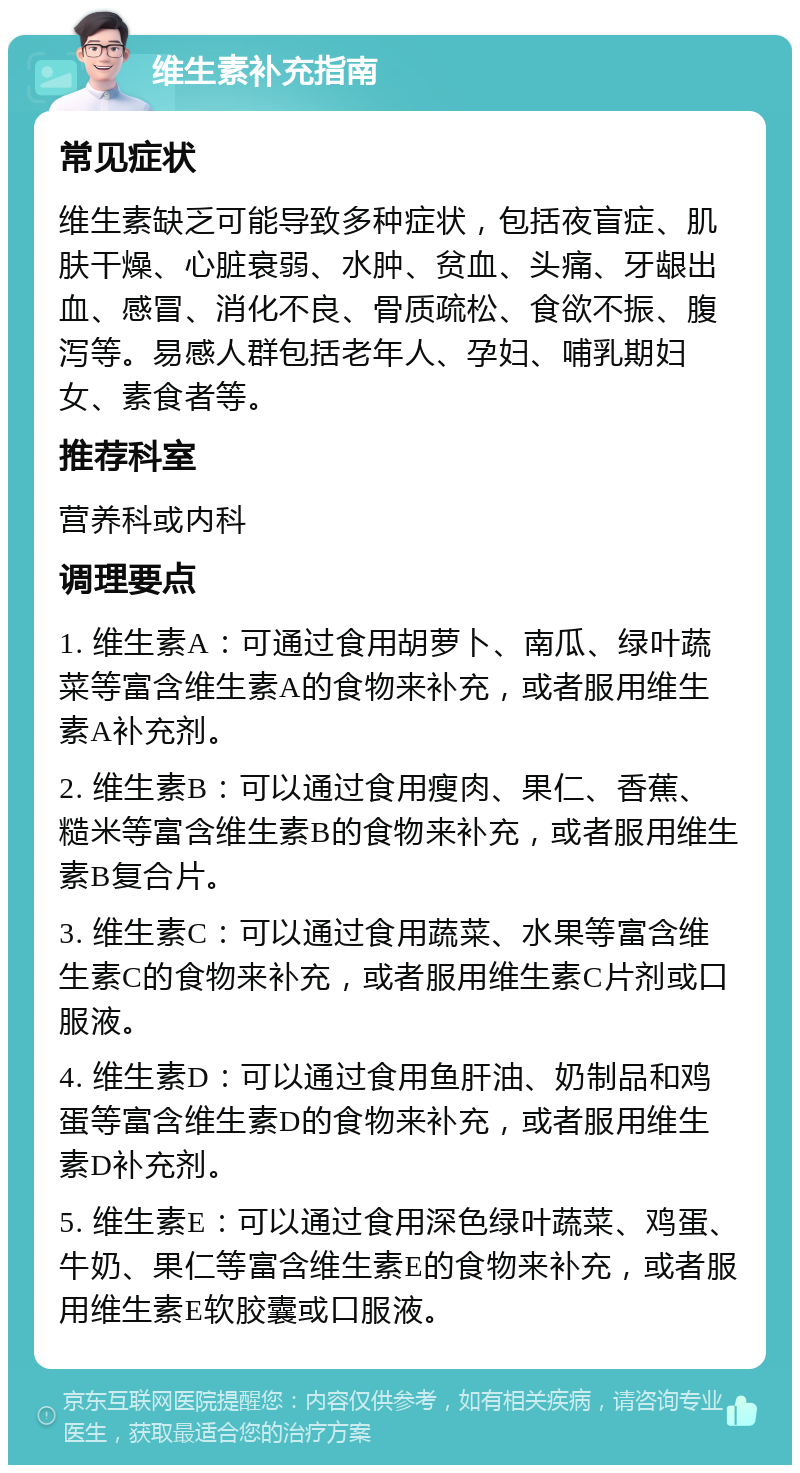 维生素补充指南 常见症状 维生素缺乏可能导致多种症状，包括夜盲症、肌肤干燥、心脏衰弱、水肿、贫血、头痛、牙龈出血、感冒、消化不良、骨质疏松、食欲不振、腹泻等。易感人群包括老年人、孕妇、哺乳期妇女、素食者等。 推荐科室 营养科或内科 调理要点 1. 维生素A：可通过食用胡萝卜、南瓜、绿叶蔬菜等富含维生素A的食物来补充，或者服用维生素A补充剂。 2. 维生素B：可以通过食用瘦肉、果仁、香蕉、糙米等富含维生素B的食物来补充，或者服用维生素B复合片。 3. 维生素C：可以通过食用蔬菜、水果等富含维生素C的食物来补充，或者服用维生素C片剂或口服液。 4. 维生素D：可以通过食用鱼肝油、奶制品和鸡蛋等富含维生素D的食物来补充，或者服用维生素D补充剂。 5. 维生素E：可以通过食用深色绿叶蔬菜、鸡蛋、牛奶、果仁等富含维生素E的食物来补充，或者服用维生素E软胶囊或口服液。