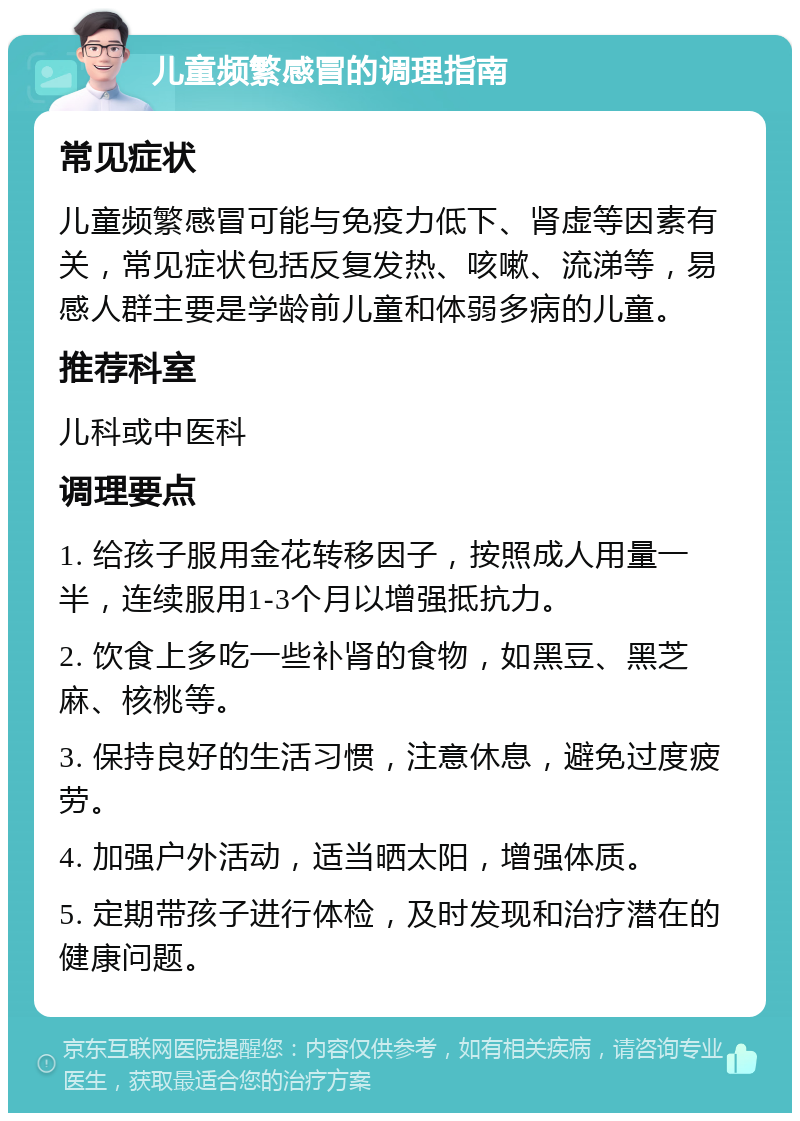 儿童频繁感冒的调理指南 常见症状 儿童频繁感冒可能与免疫力低下、肾虚等因素有关，常见症状包括反复发热、咳嗽、流涕等，易感人群主要是学龄前儿童和体弱多病的儿童。 推荐科室 儿科或中医科 调理要点 1. 给孩子服用金花转移因子，按照成人用量一半，连续服用1-3个月以增强抵抗力。 2. 饮食上多吃一些补肾的食物，如黑豆、黑芝麻、核桃等。 3. 保持良好的生活习惯，注意休息，避免过度疲劳。 4. 加强户外活动，适当晒太阳，增强体质。 5. 定期带孩子进行体检，及时发现和治疗潜在的健康问题。