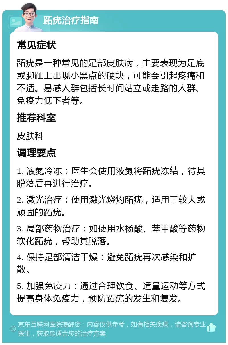 跖疣治疗指南 常见症状 跖疣是一种常见的足部皮肤病，主要表现为足底或脚趾上出现小黑点的硬块，可能会引起疼痛和不适。易感人群包括长时间站立或走路的人群、免疫力低下者等。 推荐科室 皮肤科 调理要点 1. 液氮冷冻：医生会使用液氮将跖疣冻结，待其脱落后再进行治疗。 2. 激光治疗：使用激光烧灼跖疣，适用于较大或顽固的跖疣。 3. 局部药物治疗：如使用水杨酸、苯甲酸等药物软化跖疣，帮助其脱落。 4. 保持足部清洁干燥：避免跖疣再次感染和扩散。 5. 加强免疫力：通过合理饮食、适量运动等方式提高身体免疫力，预防跖疣的发生和复发。