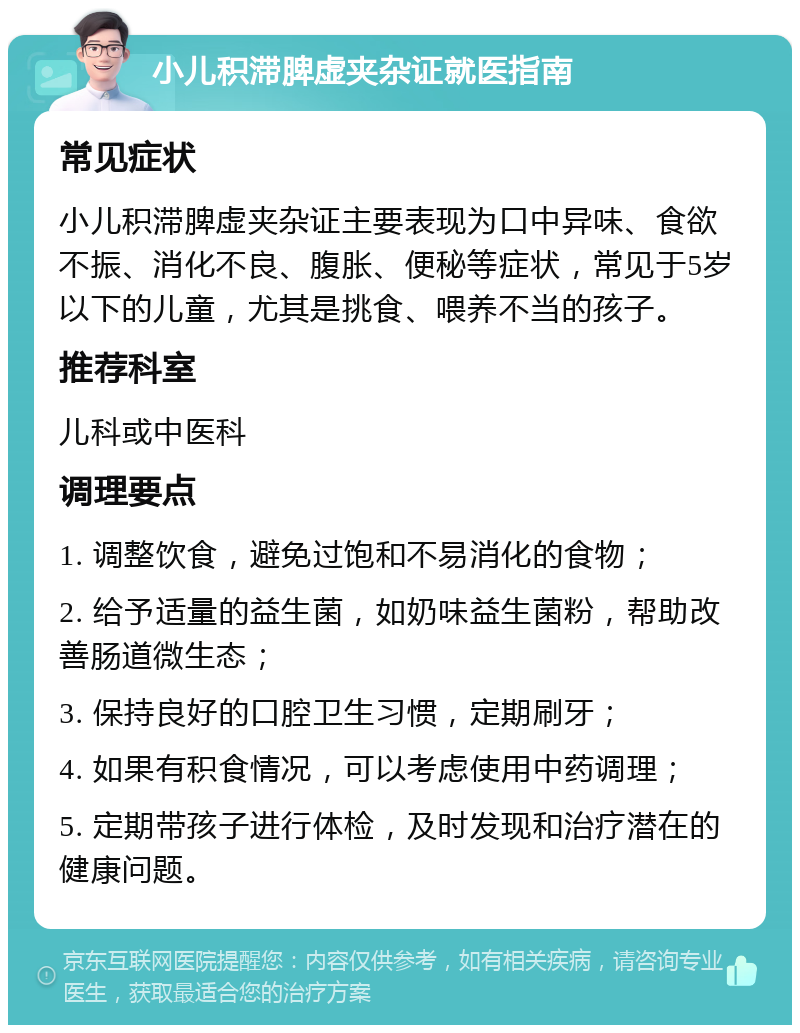 小儿积滞脾虚夹杂证就医指南 常见症状 小儿积滞脾虚夹杂证主要表现为口中异味、食欲不振、消化不良、腹胀、便秘等症状，常见于5岁以下的儿童，尤其是挑食、喂养不当的孩子。 推荐科室 儿科或中医科 调理要点 1. 调整饮食，避免过饱和不易消化的食物； 2. 给予适量的益生菌，如奶味益生菌粉，帮助改善肠道微生态； 3. 保持良好的口腔卫生习惯，定期刷牙； 4. 如果有积食情况，可以考虑使用中药调理； 5. 定期带孩子进行体检，及时发现和治疗潜在的健康问题。