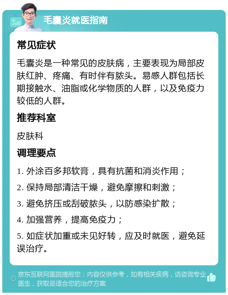 毛囊炎就医指南 常见症状 毛囊炎是一种常见的皮肤病，主要表现为局部皮肤红肿、疼痛、有时伴有脓头。易感人群包括长期接触水、油脂或化学物质的人群，以及免疫力较低的人群。 推荐科室 皮肤科 调理要点 1. 外涂百多邦软膏，具有抗菌和消炎作用； 2. 保持局部清洁干燥，避免摩擦和刺激； 3. 避免挤压或刮破脓头，以防感染扩散； 4. 加强营养，提高免疫力； 5. 如症状加重或未见好转，应及时就医，避免延误治疗。