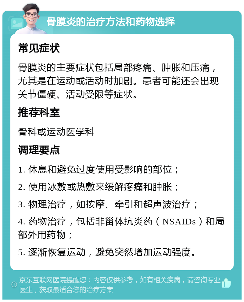 骨膜炎的治疗方法和药物选择 常见症状 骨膜炎的主要症状包括局部疼痛、肿胀和压痛，尤其是在运动或活动时加剧。患者可能还会出现关节僵硬、活动受限等症状。 推荐科室 骨科或运动医学科 调理要点 1. 休息和避免过度使用受影响的部位； 2. 使用冰敷或热敷来缓解疼痛和肿胀； 3. 物理治疗，如按摩、牵引和超声波治疗； 4. 药物治疗，包括非甾体抗炎药（NSAIDs）和局部外用药物； 5. 逐渐恢复运动，避免突然增加运动强度。