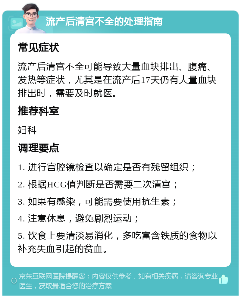 流产后清宫不全的处理指南 常见症状 流产后清宫不全可能导致大量血块排出、腹痛、发热等症状，尤其是在流产后17天仍有大量血块排出时，需要及时就医。 推荐科室 妇科 调理要点 1. 进行宫腔镜检查以确定是否有残留组织； 2. 根据HCG值判断是否需要二次清宫； 3. 如果有感染，可能需要使用抗生素； 4. 注意休息，避免剧烈运动； 5. 饮食上要清淡易消化，多吃富含铁质的食物以补充失血引起的贫血。